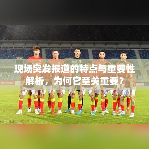 现场突发报道的特点与重要性解析，为何它至关重要？
