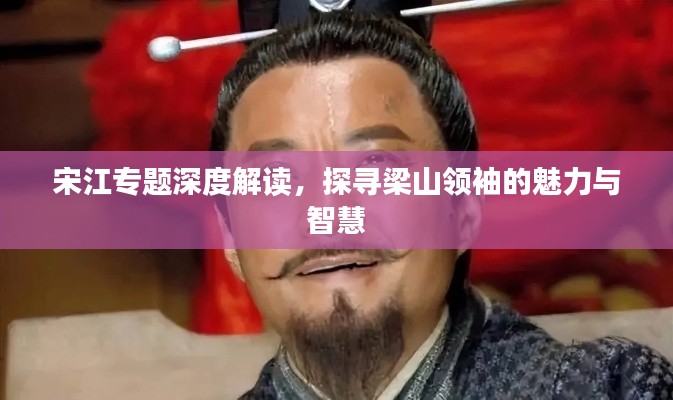 宋江专题深度解读，探寻梁山领袖的魅力与智慧