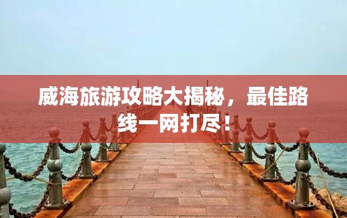 威海旅游攻略大揭秘，最佳路线一网打尽！