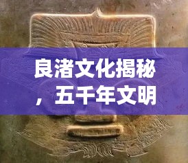良渚文化揭秘，五千年文明的璀璨瑰宝专题